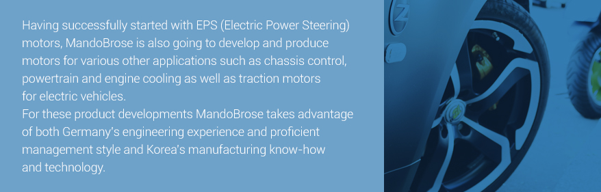 Started with EPS (Electric Power Steering) motors, we plan to  develop and produce motors for various chassis control, powertrain, ventilation, and traction motors for electric vehicles. 