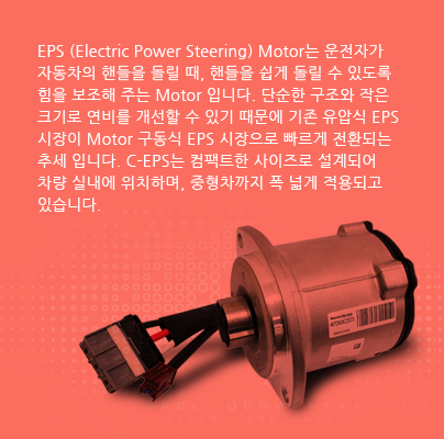 EPS (Electric Power Steering) Motor는 운전자가 자동차의 핸들을 돌릴 때, 핸들을 쉽게 돌릴 수 있도록 힘을 보조해 주는 Motor 입니다. 단순한 구조와 작은 크기로 연비를 개선할 수 있기 때문에 기존 유압식 EPS 시장이 Motor 구동식 EPS 시장으로 빠르게 전환되는 추세 입니다. C-EPS는 컴팩트한 사이즈로 설계되어 차량 실내에 위치하며, 중형차까지 폭 넓게 적용되고 있습니다.
